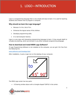Logo
3
Logo is a programming language that is very simple and easy to learn. It is used for teaching
students and children how to program a computer.
Why should we learn the Logo language?
 Because it is fun, lots of fun.
 Enhances the logical sense of the children.
 Develops programming skills.
 It is real Computer Science.
Logo is a very easy and interesting programming language to learn. It has enough depth to
virtually do anything, which can be done in any other computer programming language.
How to download and install MSW Logo Software?
If Logo Programming Software is not installed on the computer, we can get it for free from
the following link:
www.softronix.com/mswlogo.html
After installation, it puts a Logo icon on the desktop of your computer.
The MSW Logo screen has two parts:
 A Drawing window above with a triangle-shaped TURTLE in the center.
1. LOGO – INTRODUCTION
 