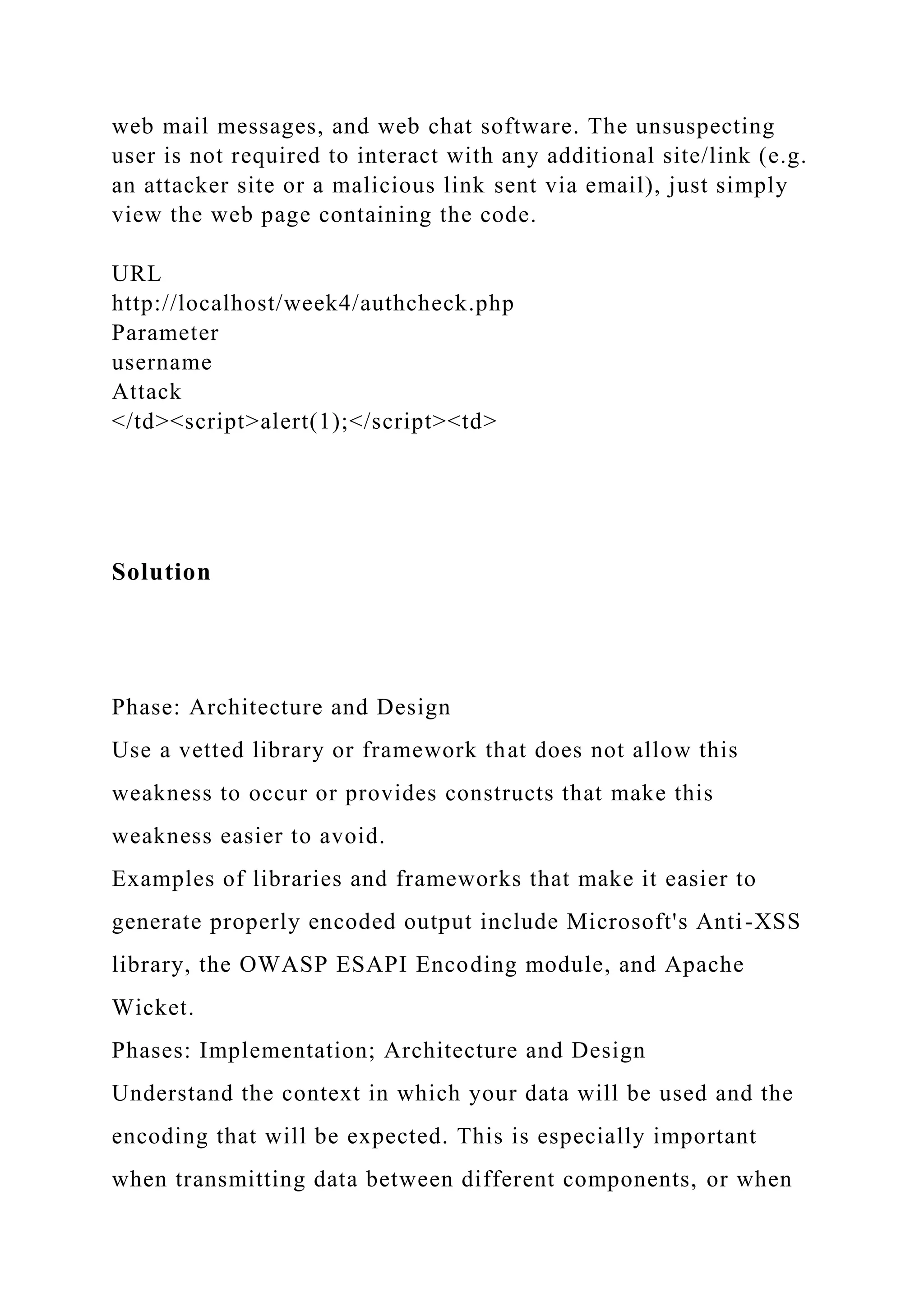 web mail messages, and web chat software. The unsuspecting user is not required to interact with any additional site/link (e.g. an attacker site or a malicious link sent via email), just simply view the web page containing the code. URL http://localhost/week4/authcheck.php Parameter username Attack </td><script>alert(1);</script><td> Solution Phase: Architecture and Design Use a vetted library or framework that does not allow this weakness to occur or provides constructs that make this weakness easier to avoid. Examples of libraries and frameworks that make it easier to generate properly encoded output include Microsoft's Anti-XSS library, the OWASP ESAPI Encoding module, and Apache Wicket. Phases: Implementation; Architecture and Design Understand the context in which your data will be used and the encoding that will be expected. This is especially important when transmitting data between different components, or when 
