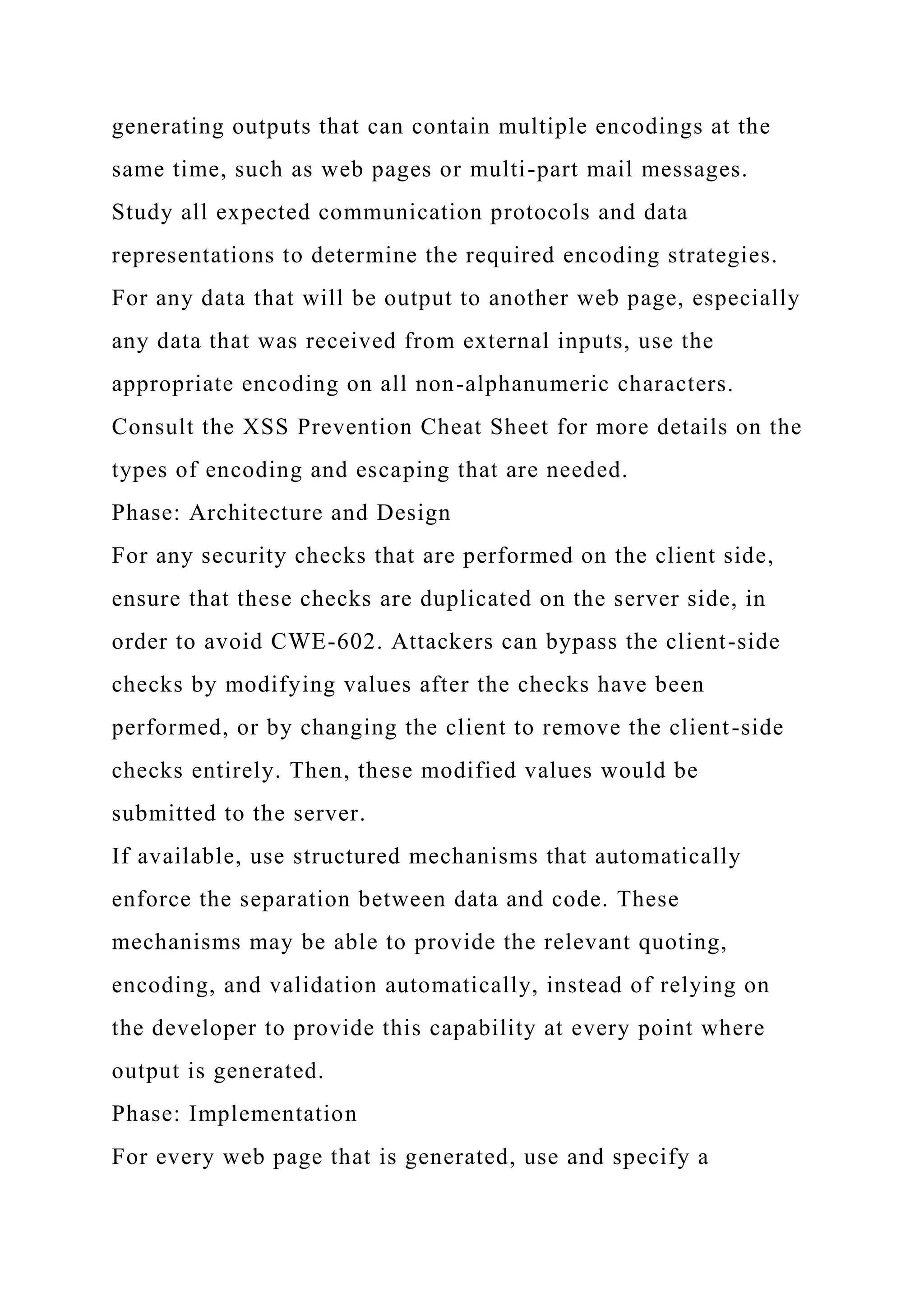 generating outputs that can contain multiple encodings at the same time, such as web pages or multi-part mail messages. Study all expected communication protocols and data representations to determine the required encoding strategies. For any data that will be output to another web page, especially any data that was received from external inputs, use the appropriate encoding on all non-alphanumeric characters. Consult the XSS Prevention Cheat Sheet for more details on the types of encoding and escaping that are needed. Phase: Architecture and Design For any security checks that are performed on the client side, ensure that these checks are duplicated on the server side, in order to avoid CWE-602. Attackers can bypass the client-side checks by modifying values after the checks have been performed, or by changing the client to remove the client-side checks entirely. Then, these modified values would be submitted to the server. If available, use structured mechanisms that automatically enforce the separation between data and code. These mechanisms may be able to provide the relevant quoting, encoding, and validation automatically, instead of relying on the developer to provide this capability at every point where output is generated. Phase: Implementation For every web page that is generated, use and specify a 