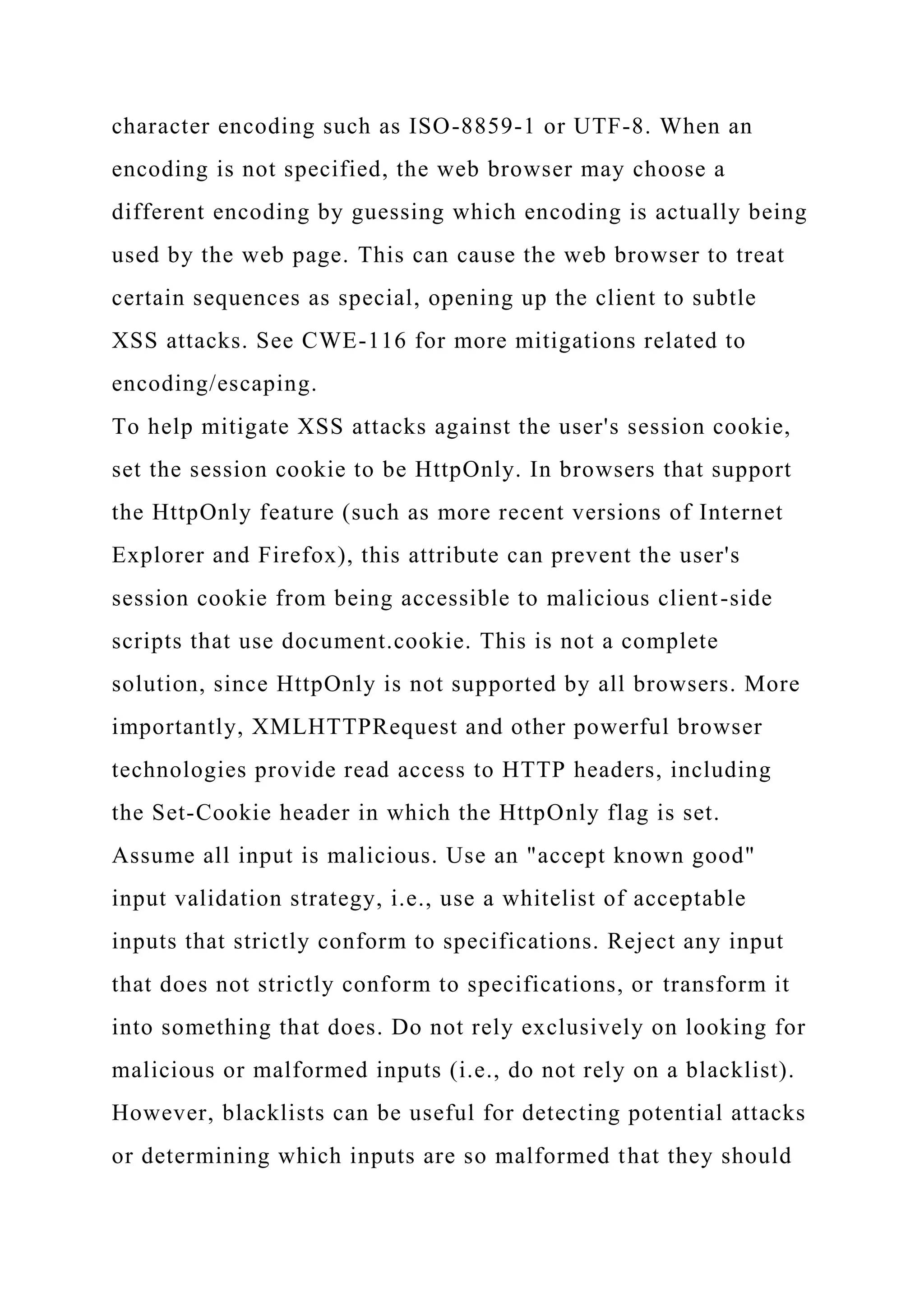 character encoding such as ISO-8859-1 or UTF-8. When an encoding is not specified, the web browser may choose a different encoding by guessing which encoding is actually being used by the web page. This can cause the web browser to treat certain sequences as special, opening up the client to subtle XSS attacks. See CWE-116 for more mitigations related to encoding/escaping. To help mitigate XSS attacks against the user's session cookie, set the session cookie to be HttpOnly. In browsers that support the HttpOnly feature (such as more recent versions of Internet Explorer and Firefox), this attribute can prevent the user's session cookie from being accessible to malicious client-side scripts that use document.cookie. This is not a complete solution, since HttpOnly is not supported by all browsers. More importantly, XMLHTTPRequest and other powerful browser technologies provide read access to HTTP headers, including the Set-Cookie header in which the HttpOnly flag is set. Assume all input is malicious. Use an "accept known good" input validation strategy, i.e., use a whitelist of acceptable inputs that strictly conform to specifications. Reject any input that does not strictly conform to specifications, or transform it into something that does. Do not rely exclusively on looking for malicious or malformed inputs (i.e., do not rely on a blacklist). However, blacklists can be useful for detecting potential attacks or determining which inputs are so malformed that they should 