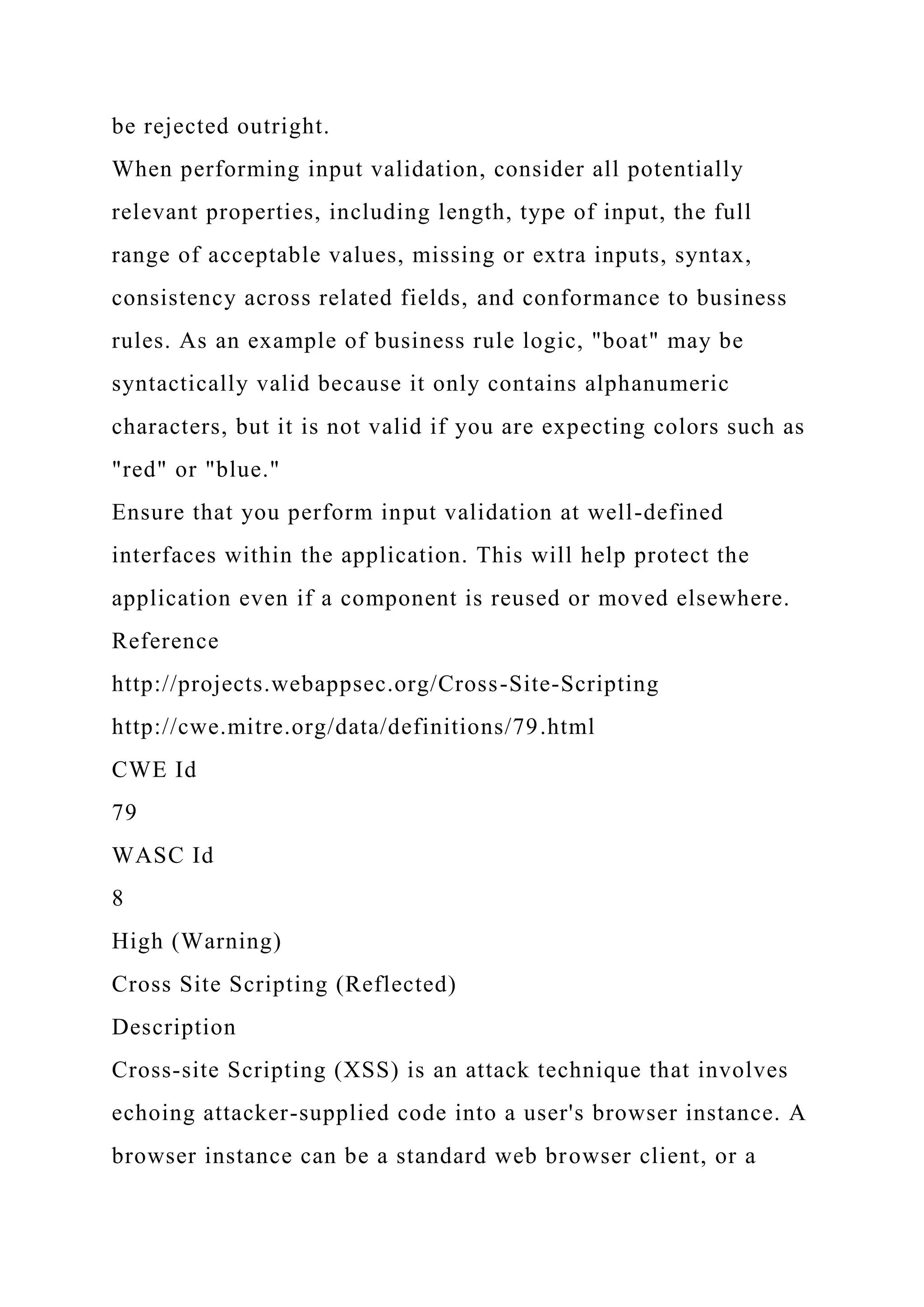 be rejected outright. When performing input validation, consider all potentially relevant properties, including length, type of input, the full range of acceptable values, missing or extra inputs, syntax, consistency across related fields, and conformance to business rules. As an example of business rule logic, "boat" may be syntactically valid because it only contains alphanumeric characters, but it is not valid if you are expecting colors such as "red" or "blue." Ensure that you perform input validation at well-defined interfaces within the application. This will help protect the application even if a component is reused or moved elsewhere. Reference http://projects.webappsec.org/Cross-Site-Scripting http://cwe.mitre.org/data/definitions/79.html CWE Id 79 WASC Id 8 High (Warning) Cross Site Scripting (Reflected) Description Cross-site Scripting (XSS) is an attack technique that involves echoing attacker-supplied code into a user's browser instance. A browser instance can be a standard web browser client, or a 