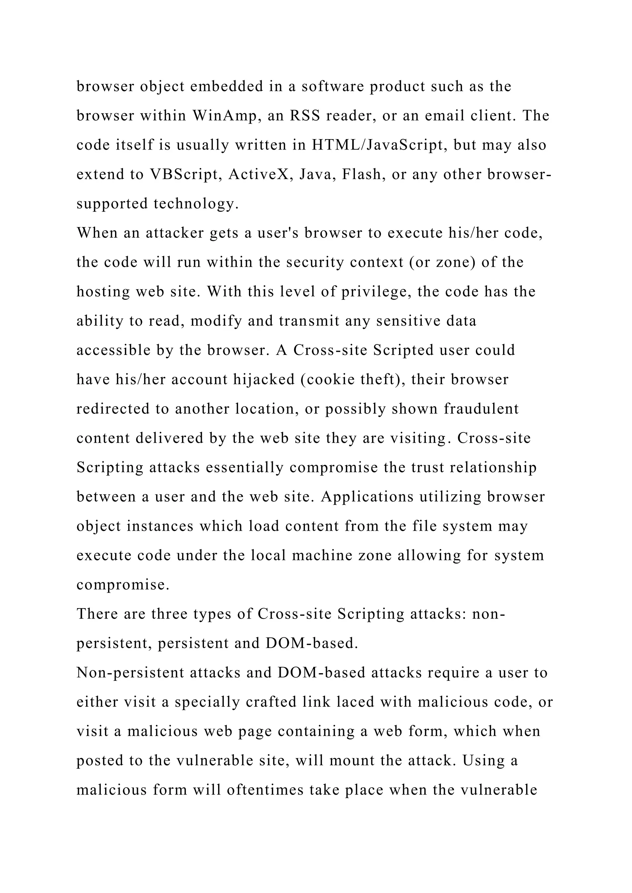 browser object embedded in a software product such as the browser within WinAmp, an RSS reader, or an email client. The code itself is usually written in HTML/JavaScript, but may also extend to VBScript, ActiveX, Java, Flash, or any other browser- supported technology. When an attacker gets a user's browser to execute his/her code, the code will run within the security context (or zone) of the hosting web site. With this level of privilege, the code has the ability to read, modify and transmit any sensitive data accessible by the browser. A Cross-site Scripted user could have his/her account hijacked (cookie theft), their browser redirected to another location, or possibly shown fraudulent content delivered by the web site they are visiting. Cross-site Scripting attacks essentially compromise the trust relationship between a user and the web site. Applications utilizing browser object instances which load content from the file system may execute code under the local machine zone allowing for system compromise. There are three types of Cross-site Scripting attacks: non- persistent, persistent and DOM-based. Non-persistent attacks and DOM-based attacks require a user to either visit a specially crafted link laced with malicious code, or visit a malicious web page containing a web form, which when posted to the vulnerable site, will mount the attack. Using a malicious form will oftentimes take place when the vulnerable 