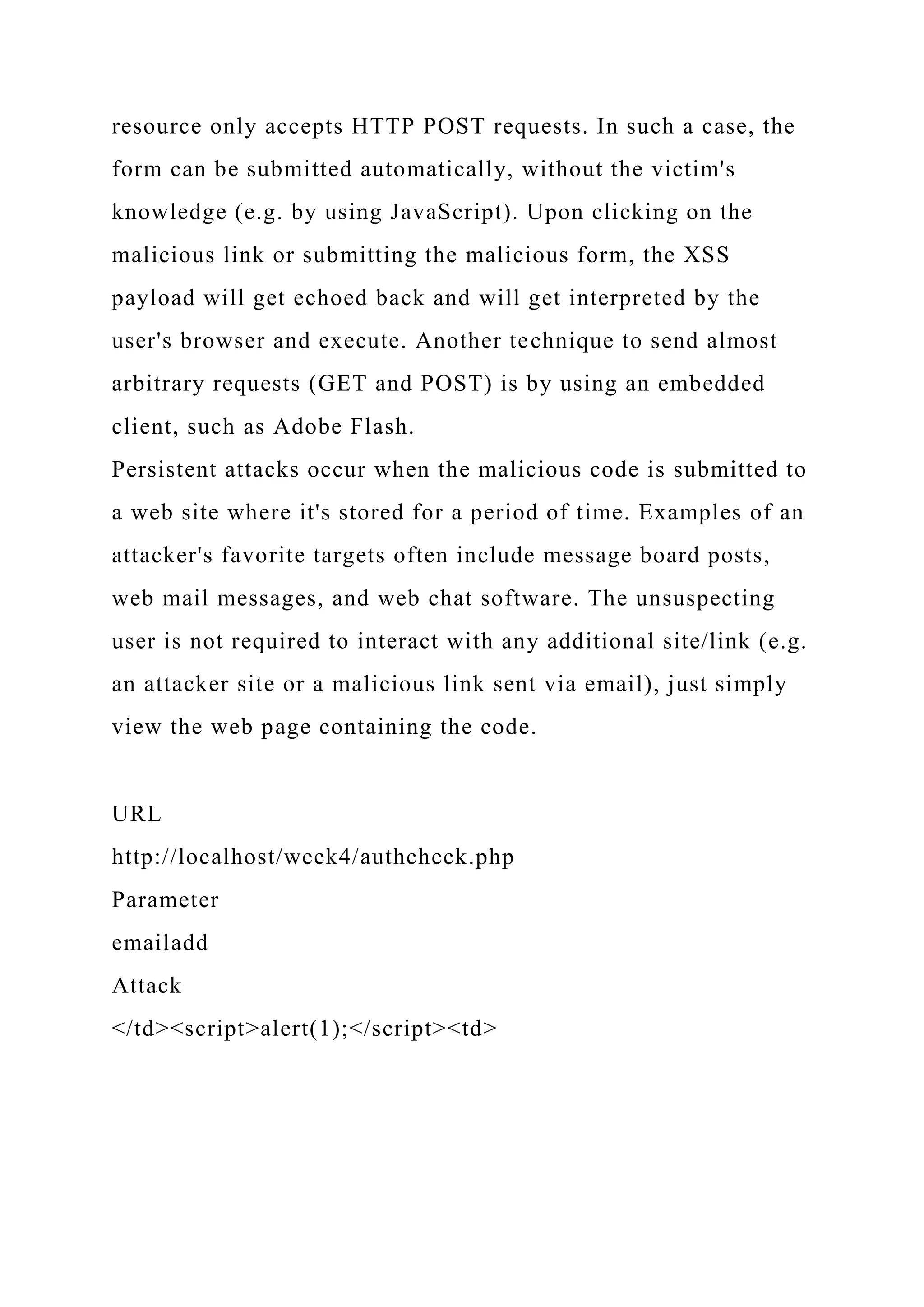 resource only accepts HTTP POST requests. In such a case, the form can be submitted automatically, without the victim's knowledge (e.g. by using JavaScript). Upon clicking on the malicious link or submitting the malicious form, the XSS payload will get echoed back and will get interpreted by the user's browser and execute. Another technique to send almost arbitrary requests (GET and POST) is by using an embedded client, such as Adobe Flash. Persistent attacks occur when the malicious code is submitted to a web site where it's stored for a period of time. Examples of an attacker's favorite targets often include message board posts, web mail messages, and web chat software. The unsuspecting user is not required to interact with any additional site/link (e.g. an attacker site or a malicious link sent via email), just simply view the web page containing the code. URL http://localhost/week4/authcheck.php Parameter emailadd Attack </td><script>alert(1);</script><td> 