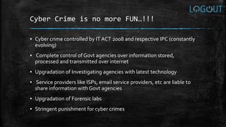 Cyber Crime is no more FUN…!!!
▪ Cyber crime controlled by IT ACT 2008 and respective IPC (constantly
evolving)
▪ Complete control of Govt agencies over information stored,
processed and transmitted over internet
▪ Upgradation of Investigating agencies with latest technology
▪ Service providers like ISPs, email service providers, etc are liable to
share information with Govt agencies
▪ Upgradation of Forensic labs
▪ Stringent punishment for cyber crimes
 