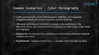 Common Scenarios - Cyber Pornography
▪ Cyber pornography covers pornographic websites, pornographic
magazines produced using computers and the Internet.
▪ Whoever publishes or transmits or causes to be published in the
electronic form, any material which is obscene in nature falls under cyber
pornography
▪ Section 67: Punishment for publishing or transmitting obscene material
in electronic form
▪ Punishment – Imprisonment from 2 – 10 years with fine upto 10 lakhs
 