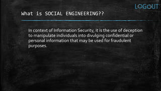 What is SOCIAL ENGINEERING??
In context of Information Security, it is the use of deception
to manipulate individuals into divulging confidential or
personal information that may be used for fraudulent
purposes.
 