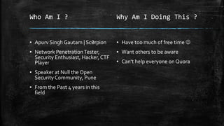 Who Am I ?
▪ Apurv Singh Gautam | Sc0rpi0n
▪ Network PenetrationTester,
Security Enthusiast, Hacker, CTF
Player
▪ Speaker at Null the Open
Security Community, Pune
▪ From the Past 4 years in this
field
Why Am I Doing This ?
▪ Have too much of free time ☺
▪ Want others to be aware
▪ Can’t help everyone on Quora
 