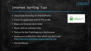 Internet Surfing Tips
▪ Use private browsing in Chrome/Firefox
▪ Check for green lock and HTTPS in URL
▪ Keep your browser Up to Date
▪ Never click on unknown links
▪ Turn on Do NotTrack feature in the browser
▪ Delete your profile from sites which you don’t use
(http://backgroundchecks.org/justdeleteme/)
▪ Use Sandboxie
 