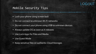 Mobile Security Tips
▪ Lock your phone using screen lock
▪ Do not connect to unknownWi-Fi networks
▪ Do not connect your phone using USB to unknown devices
▪ Always update OS as soon as it releases
▪ Use LockApps for Files and Media
▪ Use Guest Mode
▪ Keep sensitive files on authentic Cloud Storages
 