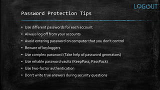 Password Protection Tips
▪ Use different passwords for each account
▪ Always log off from your accounts
▪ Avoid entering password on computer that you don’t control
▪ Beware of keyloggers
▪ Use complex password (Take help of password generators)
▪ Use reliable password vaults (KeepPass, PassPack)
▪ Use two-factor authentication
▪ Don’t write true answers during security questions
 