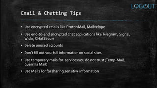 Email & Chatting Tips
▪ Use encrypted emails like Proton Mail, Mailvelope
▪ Use end-to-end encrypted chat applications likeTelegram, Signal,
Wickr, CHatSecure
▪ Delete unused accounts
▪ Don’t fill out your full information on social sites
▪ Use temporary mails for services you do not trust (Temp-Mail,
Guerrilla Mail)
▪ Use Mail2Tor for sharing sensitive information
 