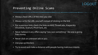 Preventing Online Scams
▪ Always check URLs of the sites you visit
▪ Always write the URL yourself instead of clicking on the link
▪ For suspicious links check the links on AVG ThreatLabs, Kaspersky
VirusDesk, Scanurl, PhishTank, etc
▪ Never believe in any offers saying “you won something”. No one is giving
free money
▪ Never click on unknown ads or pics
▪ Use pop-up blockers
▪ Try to avoid and make a distance with people having malicious intents
 