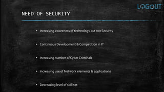 NEED OF SECURITY
▪ Increasing awareness of technology but not Security
▪ Continuous Development & Competition in IT
▪ Increasing number of Cyber Criminals
▪ Increasing use of Network elements & applications
▪ Decreasing level of skill set
 