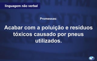 Promessas:
Acabar com a poluição e resíduos
tóxicos causado por pneus
utilizados.
linguagem não verbal
 