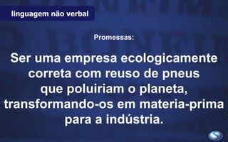 linguagem não verbal
Promessas:
Ser uma empresa ecologicamente
correta com reuso de pneus
que poluiriam o planeta,
transformando-os em materia-prima
para a indústria.
 