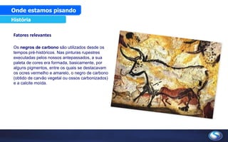 Fatores relevantes
Os negros de carbono são utilizados desde os
tempos pré-históricos. Nas pinturas rupestres
executadas pelos nossos antepassados, a sua
paleta de cores era formada, basicamente, por
alguns pigmentos, entre os quais se destacavam
os ocres vermelho e amarelo, o negro de carbono
(obtido de carvão vegetal ou ossos carbonizados)
e a calcite moída.
Onde estamos pisando
História
 