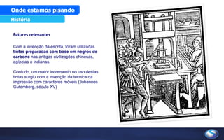 Fatores relevantes
Com a invenção da escrita, foram utilizadas
tintas preparadas com base em negros de
carbono nas antigas civilizações chinesas,
egípcias e indianas.
Contudo, um maior incremento no uso destas
tintas surgiu com a invenção da técnica da
impressão com caracteres móveis (Johannes
Gutemberg, século XV)
Onde estamos pisando
História
 