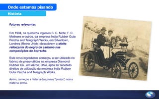 Fatores relevantes
Em 1904, os químicos ingleses S. C. Mote, F. C.
Mathwes e outros, da empresa Índia Rubber Guta
Percha and Telegraph Works, em Silvertown,
Londres (Reino Unido) descobrem o efeito
reforçante do negro de carbono nas
composições de borracha.
Este novo ingrediente começou a ser utilizado no
fabrico de pneumáticos na empresa Diamond
Rubber Co., em Akron, Ohio, após ter recebido
direitos de utilização da empresa India Rubber
Guta Percha and Telegraph Works.
Assim, começou a história dos pneus “pretos”, nossa
matéria-prima.
Onde estamos pisando
História
 