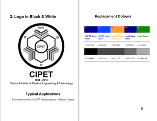 6
3. Logo in Black & White
Typical Applications
Advertisements in B/W Newspapers, Yellow Pages
Replacement Colours
1 2 3 4 5
CIPET Navy
Blue
CIPET Light
Blue
India Saffron
(Kesari)
India Navy
Blue
India Green
# 001E5B # 0049FF # FF9933 # 000089 # 128807
# 000000 # 474747 # 474747 # 6C6C6D # AAAAAA
 