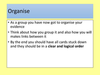 Organise
• As a group you have now got to organise your
evidence
• Think about how you group it and also how you will
makes links between it
• By the end you should have all cards stuck down
and they should be in a clear and logical order
 