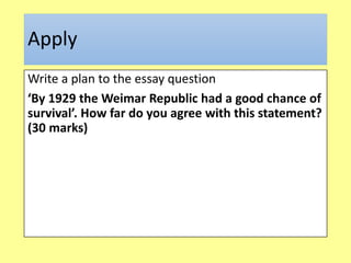 Apply
Write a plan to the essay question
‘By 1929 the Weimar Republic had a good chance of
survival’. How far do you agree with this statement?
(30 marks)
 