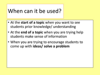 When can it be used?
• At the start of a topic when you want to see
students prior knowledge/ understanding
• At the end of a topic when you are trying help
students make sense of information
• When you are trying to encourage students to
come up with ideas/ solve a problem
 