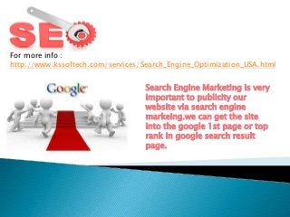 For more info :
http://www.kssoftech.com/services/Search_Engine_Optimization_USA.html
Search Engine Marketing is very
important to publicity our
website via search engine
markeing.we can get the site
into the google 1st page or top
rank in google search result
page.
 