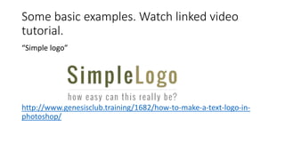 Some basic examples. Watch linked video
tutorial.
“Simple logo”
http://www.genesisclub.training/1682/how-to-make-a-text-logo-in-
photoshop/
 