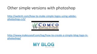 Other simple versions with photoshop
http://webriti.com/how-to-make-simple-logos-using-adobe-
photoshop-cs3/
http://www.makeuseof.com/tag/how-to-create-a-simple-blog-logo-in-
photoshop/
 