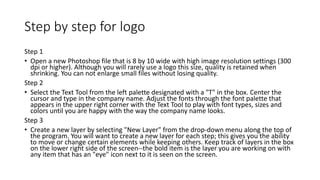 Step by step for logo
Step 1
• Open a new Photoshop file that is 8 by 10 wide with high image resolution settings (300
dpi or higher). Although you will rarely use a logo this size, quality is retained when
shrinking. You can not enlarge small files without losing quality.
Step 2
• Select the Text Tool from the left palette designated with a "T" in the box. Center the
cursor and type in the company name. Adjust the fonts through the font palette that
appears in the upper right corner with the Text Tool to play with font types, sizes and
colors until you are happy with the way the company name looks.
Step 3
• Create a new layer by selecting "New Layer" from the drop-down menu along the top of
the program. You will want to create a new layer for each step; this gives you the ability
to move or change certain elements while keeping others. Keep track of layers in the box
on the lower right side of the screen--the bold item is the layer you are working on with
any item that has an "eye" icon next to it is seen on the screen.
 