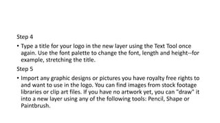 Step 4
• Type a title for your logo in the new layer using the Text Tool once
again. Use the font palette to change the font, length and height--for
example, stretching the title.
Step 5
• Import any graphic designs or pictures you have royalty free rights to
and want to use in the logo. You can find images from stock footage
libraries or clip art files. If you have no artwork yet, you can "draw" it
into a new layer using any of the following tools: Pencil, Shape or
Paintbrush.
 