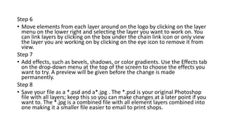 Step 6
• Move elements from each layer around on the logo by clicking on the layer
menu on the lower right and selecting the layer you want to work on. You
can link layers by clicking on the box under the chain link icon or only view
the layer you are working on by clicking on the eye icon to remove it from
view.
Step 7
• Add effects, such as bevels, shadows, or color gradients. Use the Effects tab
on the drop-down menu at the top of the screen to choose the effects you
want to try. A preview will be given before the change is made
permanently.
Step 8
• Save your file as a *.psd and a*.jpg . The *.psd is your original Photoshop
file with all layers; keep this so you can make changes at a later point if you
want to. The *.jpg is a combined file with all element layers combined into
one making it a smaller file easier to email to print shops.
 