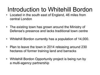 Introduction to Whitehill Bordon
• Located in the south east of England, 46 miles from
central London
• The existing town has grown around the Ministry of
Defense's presence and lacks traditional town centre
• Whitehill Bordon currently has a population of 14,000.
• Plan to leave the town in 2014 releasing around 230
hectares of former training land and barracks
• Whitehill Bordon Opportunity project is being run by
a multi-agency partnership
 