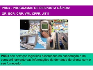 PRRs - PROGRAMAS DE RESPOSTA RÁPIDA:
QR, ECR, CRP, VMI, CPFR, JIT II
PRRs são serviços logísticos alicerçados na cooperação e no
compartilhamento das informações da demanda do cliente com o
seu fornecedor.
 