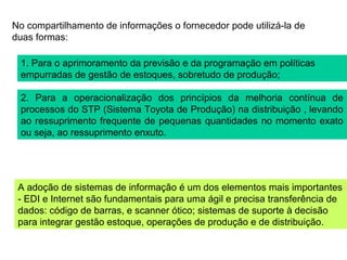 No compartilhamento de informações o fornecedor pode utilizá-la de
duas formas:
1. Para o aprimoramento da previsão e da programação em políticas
empurradas de gestão de estoques, sobretudo de produção;
2. Para a operacionalização dos princípios da melhoria contínua de
processos do STP (Sistema Toyota de Produção) na distribuição , levando
ao ressuprimento frequente de pequenas quantidades no momento exato
ou seja, ao ressuprimento enxuto.
A adoção de sistemas de informação é um dos elementos mais importantes
- EDI e Internet são fundamentais para uma ágil e precisa transferência de
dados: código de barras, e scanner ótico; sistemas de suporte à decisão
para integrar gestão estoque, operações de produção e de distribuição.
 