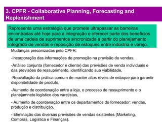 3. CPFR - Collaborative Planning, Forecasting and
Replenishment
Representa uma estratégia que promete ultrapassar as barreiras
encontradas até hoje para a integração e oferecer parte dos benefícios
de uma cadeia de suprimentos sincronizada a partir do planejamento
integrado de vendas e reposição de estoques entre indústria e varejo.
Mudanças preconizadas pelo CPFR:
-Incorporação das informações de promoção na previsão de vendas,
-Análise conjunta (fornecedor e cliente) das previsões de venda individuais e
das previsões de ressuprimento, identificando sua viabilidade,
-Reavaliação da prática comum de manter altos níveis de estoque para garantir
disponibilidade de produto,
-Aumento de coordenação entre a loja, o processo de ressuprimento e o
planejamneto logístico dos varejistas,
- Aumento de coordenação entre os departamentos do fornecedor: vendas,
produção e distribuição,
- Eliminação das diversas previsões de vendas existentes (Marketing,
Compras, Logística e Finanças).
 