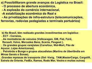 b) No Brasil, têm realizado grandes investimentos em logística:
. ECT - Correios,
. As montadoras de veículos (Volkswagen, GM, Fiat, Ford,
Renault, Volvo, Mercedes Benz, Scania, Peugeot ),
. Os grandes grupos varejistas (Carrefour, Wal-Mart, Pão de
Açucar, Lojas Americanas),
. Petrobrás e Bunge e grupos atacadistas (Martins de Uberlândia em
Minas Gerais e Sonae),
.Grandes mpresas de transporte (Gol -Varig, TAM,MasterCargo, Cargolift,
Estrela do Oriente, FedEx, Ramos, Rodo Mar, Vectra e muitas outras)
a) Possibilitaram grande avanços da Logística no Brasil:
- O processo de abertura econômica,
- A explosão do comércio internacional,
-A estabilização econômica do Real e
- As privatizações de infra-estrutura (telecomunicações,
ferrovias, rodovias pedagiadas e terminais portuários)
 