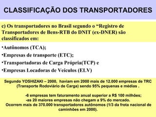 CLASSIFICAÇÃO DOS TRANSPORTADORES
Segundo YOSHIZAKI – 2000, haviam em 2000 mais de 12.000 empresas de TRC
(Transporte Rodoviário de Carga) sendo 95% pequenas e médias .
-6 empresas tem faturamento anual superior a R$ 100 milhões;
-as 20 maiores empresas não chegam a 9% do mercado.
Ocorrem mais de 370.000 transportadores autônomos (1/3 da frota nacional de
caminhões em 2000).
c) Os transportadores no Brasil segundo o “Registro de
Transportadores de Bens-RTB do DNIT (ex-DNER) são
classificados em:
•Autônomos (TCA);
•Empresas de transporte (ETC);
•Transportadoras de Carga Própria(TCP) e
•Empresas Locadoras de Veículos (ELV)
 