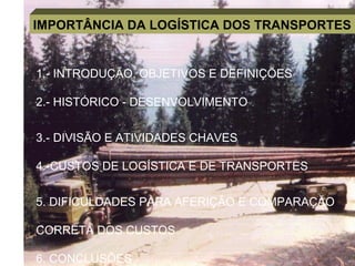 IMPORTÂNCIA DA LOGÍSTICA DOS TRANSPORTES
1.- INTRODUÇÃO, OBJETIVOS E DEFINIÇÕES
2.- HISTÓRICO - DESENVOLVIMENTO
3.- DIVISÃO E ATIVIDADES CHAVES
4.-CUSTOS DE LOGÍSTICA E DE TRANSPORTES
5. DIFICULDADES PARA AFERIÇÃO E COMPARAÇÃO
CORRETA DOS CUSTOS
6. CONCLUSÕES
 