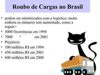 Roubo de Cargas no Brasil
• podem ser minimizados com a logística, muito
embora os números tem aumentado, como a
seguir:-
• 3000 Ocorrências em 1994
• 7000 “ em 2001
• Prejuízos:
• 100 milhões R$ em 1994
• 450 milhões R$ em 2001
• 600 milhões R$ em 2008
 