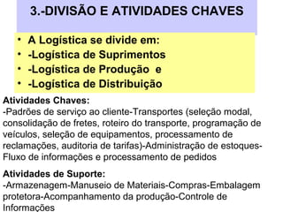 3.-DIVISÃO E ATIVIDADES CHAVES
• A Logística se divide em:
• -Logística de Suprimentos
• -Logística de Produção e
• -Logística de Distribuição
Atividades Chaves:
-Padrões de serviço ao cliente-Transportes (seleção modal,
consolidação de fretes, roteiro do transporte, programação de
veículos, seleção de equipamentos, processamento de
reclamações, auditoria de tarifas)-Administração de estoques-
Fluxo de informações e processamento de pedidos
Atividades de Suporte:
-Armazenagem-Manuseio de Materiais-Compras-Embalagem
protetora-Acompanhamento da produção-Controle de
Informações
 