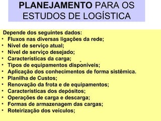 PLANEJAMENTO PARA OS
ESTUDOS DE LOGÍSTICA
Depende dos seguintes dados:
• Fluxos nas diversas ligações da rede;
• Nível de serviço atual;
• Nível de serviço desejado;
• Características da carga;
• Tipos de equipamentos disponíveis;
• Aplicação dos conhecimentos de forma sistêmica.
• Planilha de Custos;
• Renovação da frota e de equipamentos;
• Características dos depósitos;
• Operações de carga e descarga;
• Formas de armazenagem das cargas;
• Roteirização dos veículos;
-
 