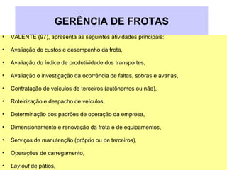 GERÊNCIA DE FROTAS
• VALENTE (97), apresenta as seguintes atividades principais:
• Avaliação de custos e desempenho da frota,
• Avaliação do índice de produtividade dos transportes,
• Avaliação e investigação da ocorrência de faltas, sobras e avarias,
• Contratação de veículos de terceiros (autônomos ou não),
• Roteirização e despacho de veículos,
• Determinação dos padrões de operação da empresa,
• Dimensionamento e renovação da frota e de equipamentos,
• Serviços de manutenção (próprio ou de terceiros),
• Operações de carregamento,
• Lay out de pátios,
 