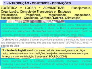 1.- INTRODUÇÃO - OBJETIVOS - DEFINIÇÕES
LOGÍSTICA = LOGER = ADMINISTRAR - Planejamento,
Organização, Controle de Transportes e Estoques
(Velocidade, frequência, regularidade, capacidade,
disponibilidade - Qualidade, Garantia, Lucros, Otimização)
“O objetivo da Logística é tornar disponíveis produtos e serviços no local onde
são necessários, no momento em que são desejados” (BOWERSOX-1999) =
padrão de vida
“A missão da logística é dispor a mercadoria ou o serviço certo, no lugar
certo, no tempo certo e nas condições desejadas, ao mesmo tempo em que
forneça a maior contribuição à empresa.” BOLLOU(2001)
O “Council of Logistics Management”, define logística como “planejamento,
implementação e controle eficiente e eficaz do fluxo e armazenagem de
mercadorias, serviços e informações desde ponto de origem até o ponto de
consumo, atendendo ao cliente” . (Citado por BOWERSOX, 1999, pg.20).
Numa empresa com 5 diretorias: administração, operações, finanças,
marketing e recursos humanos. A diretoria de operações é a que está ligada
com a logística e gestão de frotas.
 