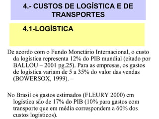 4.- CUSTOS DE LOGÍSTICA E DE
TRANSPORTES
De acordo com o Fundo Monetário Internacional, o custo
da logística representa 12% do PIB mundial (citado por
BALLOU – 2001 pg.25). Para as empresas, os gastos
de logística variam de 5 a 35% do valor das vendas
(BOWERSOX, 1999). –
No Brasil os gastos estimados (FLEURY 2000) em
logística são de 17% do PIB (10% para gastos com
transporte que em média correspondem a 60% dos
custos logísticos).
4.1-LOGÍSTICA
 