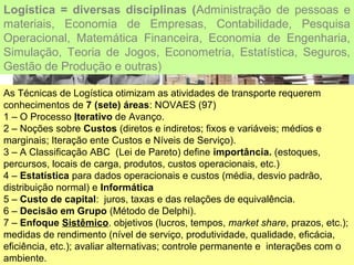 Logística = diversas disciplinas (Administração de pessoas e
materiais, Economia de Empresas, Contabilidade, Pesquisa
Operacional, Matemática Financeira, Economia de Engenharia,
Simulação, Teoria de Jogos, Econometria, Estatística, Seguros,
Gestão de Produção e outras)
As Técnicas de Logística otimizam as atividades de transporte requerem
conhecimentos de 7 (sete) áreas: NOVAES (97)
1 – O Processo Iterativo de Avanço.
2 – Noções sobre Custos (diretos e indiretos; fixos e variáveis; médios e
marginais; Iteração ente Custos e Níveis de Serviço).
3 – A Classificação ABC (Lei de Pareto) define importância. (estoques,
percursos, locais de carga, produtos, custos operacionais, etc.)
4 – Estatística para dados operacionais e custos (média, desvio padrão,
distribuição normal) e Informática
5 – Custo de capital: juros, taxas e das relações de equivalência.
6 – Decisão em Grupo (Método de Delphi).
7 – Enfoque Sistêmico. objetivos (lucros, tempos, market share, prazos, etc.);
medidas de rendimento (nível de serviço, produtividade, qualidade, eficácia,
eficiência, etc.); avaliar alternativas; controle permanente e interações com o
ambiente.
 
