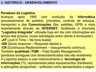 2. HISTÓRICO - DESENVOLVIMENTO
Paradoxo da Logística
Avanços após 1950 com evolução da Informática
(processamento de pedidos, previsões, controle de estoque,
transporte) e das Comunicações (fax, satélites, GPS) e mais
recentemente através da INTERNET, facilitando a chamada
“Logística Integrada” utilizada hoje em dia com informações em
tempo real (prazos, novas estratégias entre cliente e fornecedor)
-JIT (Just in Time – Na hora exata);
-QR (Quick response – Resposta rápida) e
-CR (Continuous Replenishment – ressuprimento contínuo).
Também qualidade (TQM – Total Quality Management);
(produtos entregues com atraso/danificados não são aceitáveis)
A Logística passou a usar intensivamente a tecnologia de
Informações (TI), representada pelos equipamentos (hardware)
e aplicações (programas – software) como apresentados a seguir.
 