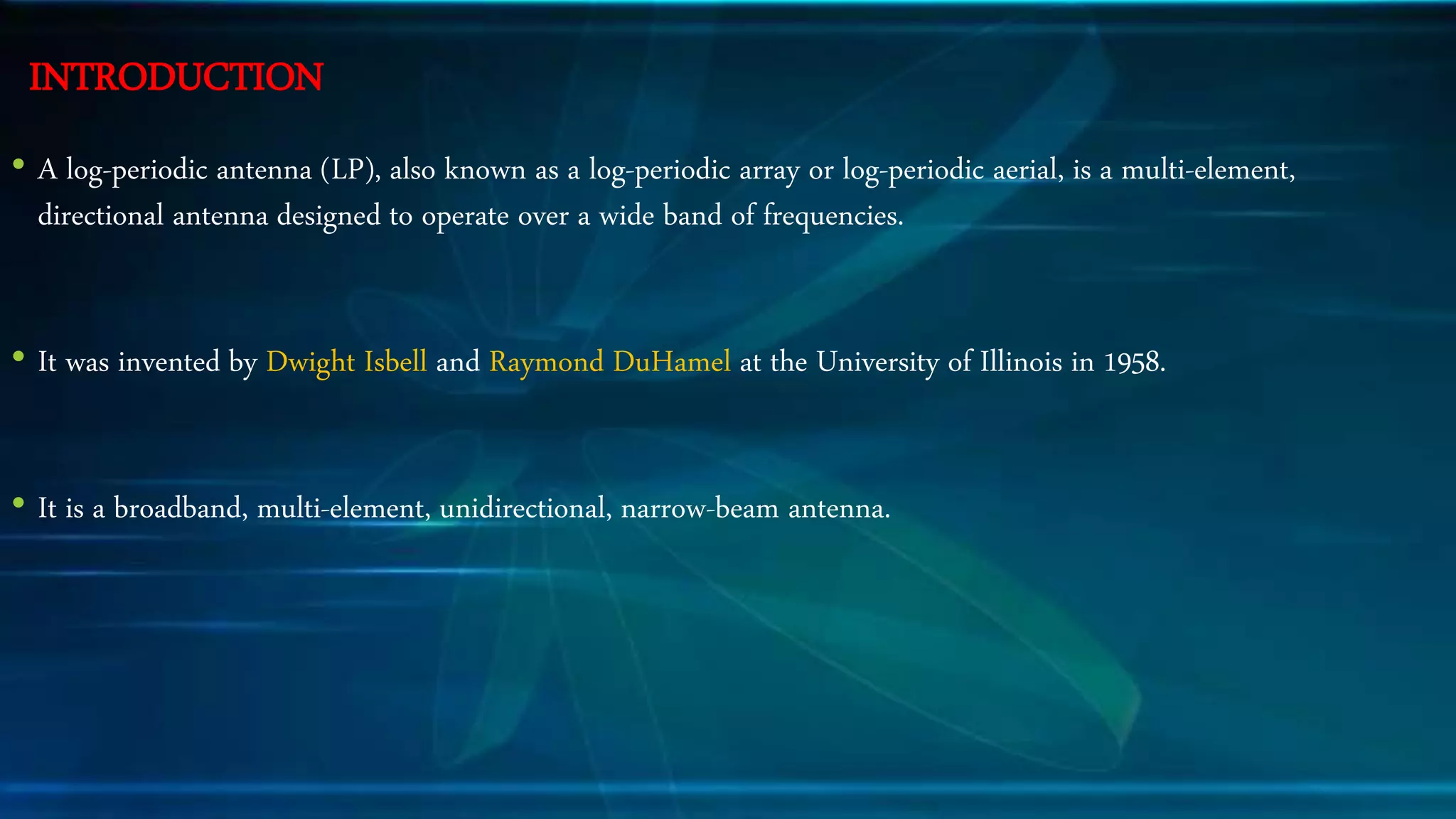INTRODUCTION
• A log-periodic antenna (LP), also known as a log-periodic array or log-periodic aerial, is a multi-element,
directional antenna designed to operate over a wide band of frequencies.
• It was invented by Dwight Isbell and Raymond DuHamel at the University of Illinois in 1958.
• It is a broadband, multi-element, unidirectional, narrow-beam antenna.
 