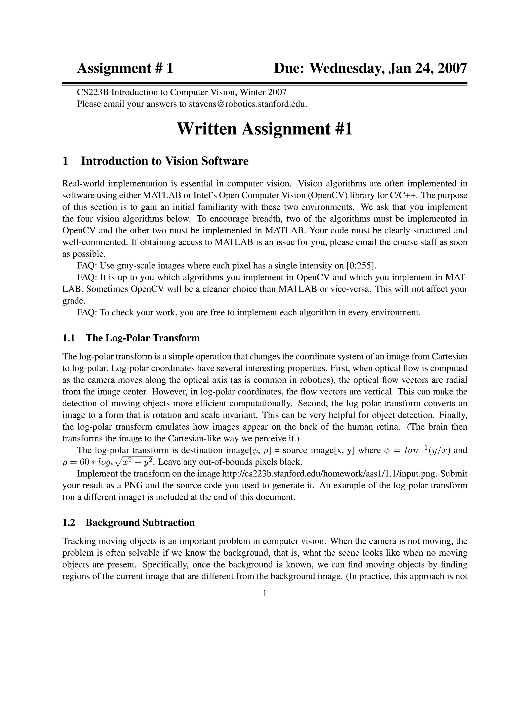 Assignment # 1 Due: Wednesday, Jan 24, 2007
CS223B Introduction to Computer Vision, Winter 2007
Please email your answers to stavens@robotics.stanford.edu.
Written Assignment #1
1 Introduction to Vision Software
Real-world implementation is essential in computer vision. Vision algorithms are often implemented in
software using either MATLAB or Intel’s Open Computer Vision (OpenCV) library for C/C++. The purpose
of this section is to gain an initial familiarity with these two environments. We ask that you implement
the four vision algorithms below. To encourage breadth, two of the algorithms must be implemented in
OpenCV and the other two must be implemented in MATLAB. Your code must be clearly structured and
well-commented. If obtaining access to MATLAB is an issue for you, please email the course staff as soon
as possible.
FAQ: Use gray-scale images where each pixel has a single intensity on [0:255].
FAQ: It is up to you which algorithms you implement in OpenCV and which you implement in MAT-
LAB. Sometimes OpenCV will be a cleaner choice than MATLAB or vice-versa. This will not affect your
grade.
FAQ: To check your work, you are free to implement each algorithm in every environment.
1.1 The Log-Polar Transform
The log-polar transform is a simple operation that changes the coordinate system of an image from Cartesian
to log-polar. Log-polar coordinates have several interesting properties. First, when optical ﬂow is computed
as the camera moves along the optical axis (as is common in robotics), the optical ﬂow vectors are radial
from the image center. However, in log-polar coordinates, the ﬂow vectors are vertical. This can make the
detection of moving objects more efﬁcient computationally. Second, the log polar transform converts an
image to a form that is rotation and scale invariant. This can be very helpful for object detection. Finally,
the log-polar transform emulates how images appear on the back of the human retina. (The brain then
transforms the image to the Cartesian-like way we perceive it.)
The log-polar transform is destination image[φ, ρ] = source image[x, y] where φ = tan−1(y/x) and
ρ = 60 ∗ loge x2 + y2. Leave any out-of-bounds pixels black.
Implement the transform on the image http://cs223b.stanford.edu/homework/ass1/1.1/input.png. Submit
your result as a PNG and the source code you used to generate it. An example of the log-polar transform
(on a different image) is included at the end of this document.
1.2 Background Subtraction
Tracking moving objects is an important problem in computer vision. When the camera is not moving, the
problem is often solvable if we know the background, that is, what the scene looks like when no moving
objects are present. Speciﬁcally, once the background is known, we can ﬁnd moving objects by ﬁnding
regions of the current image that are different from the background image. (In practice, this approach is not
1
 