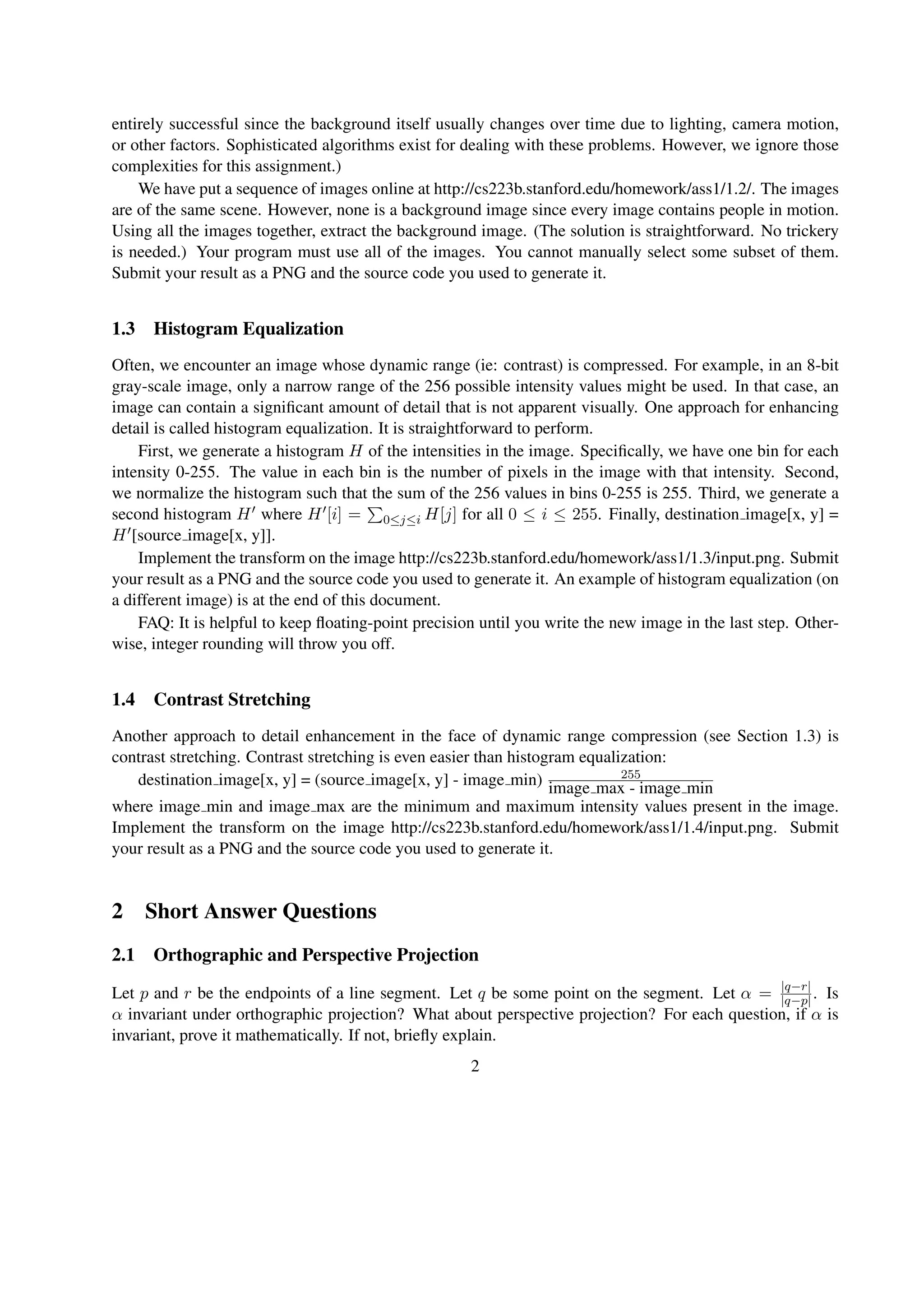 entirely successful since the background itself usually changes over time due to lighting, camera motion,
or other factors. Sophisticated algorithms exist for dealing with these problems. However, we ignore those
complexities for this assignment.)
We have put a sequence of images online at http://cs223b.stanford.edu/homework/ass1/1.2/. The images
are of the same scene. However, none is a background image since every image contains people in motion.
Using all the images together, extract the background image. (The solution is straightforward. No trickery
is needed.) Your program must use all of the images. You cannot manually select some subset of them.
Submit your result as a PNG and the source code you used to generate it.
1.3 Histogram Equalization
Often, we encounter an image whose dynamic range (ie: contrast) is compressed. For example, in an 8-bit
gray-scale image, only a narrow range of the 256 possible intensity values might be used. In that case, an
image can contain a signiﬁcant amount of detail that is not apparent visually. One approach for enhancing
detail is called histogram equalization. It is straightforward to perform.
First, we generate a histogram H of the intensities in the image. Speciﬁcally, we have one bin for each
intensity 0-255. The value in each bin is the number of pixels in the image with that intensity. Second,
we normalize the histogram such that the sum of the 256 values in bins 0-255 is 255. Third, we generate a
second histogram H where H [i] = 0≤j≤i H[j] for all 0 ≤ i ≤ 255. Finally, destination image[x, y] =
H [source image[x, y]].
Implement the transform on the image http://cs223b.stanford.edu/homework/ass1/1.3/input.png. Submit
your result as a PNG and the source code you used to generate it. An example of histogram equalization (on
a different image) is at the end of this document.
FAQ: It is helpful to keep ﬂoating-point precision until you write the new image in the last step. Other-
wise, integer rounding will throw you off.
1.4 Contrast Stretching
Another approach to detail enhancement in the face of dynamic range compression (see Section 1.3) is
contrast stretching. Contrast stretching is even easier than histogram equalization:
destination image[x, y] = (source image[x, y] - image min) 255
image max - image min
where image min and image max are the minimum and maximum intensity values present in the image.
Implement the transform on the image http://cs223b.stanford.edu/homework/ass1/1.4/input.png. Submit
your result as a PNG and the source code you used to generate it.
2 Short Answer Questions
2.1 Orthographic and Perspective Projection
Let p and r be the endpoints of a line segment. Let q be some point on the segment. Let α = |q−r|
|q−p|. Is
α invariant under orthographic projection? What about perspective projection? For each question, if α is
invariant, prove it mathematically. If not, brieﬂy explain.
2
 